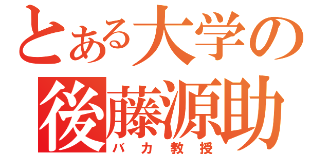 とある大学の後藤源助（バカ教授）