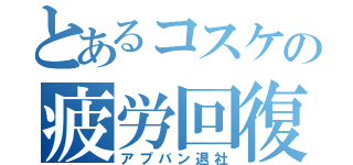 とあるコスケの疲労回復（アプバン退社）