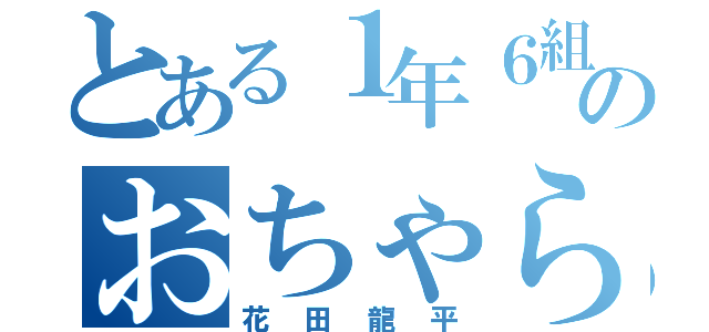 とある１年６組のおちゃらけ者（花田龍平）