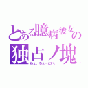 とある臆病彼女の独占ノ塊（ねぇ、ちょーだい。）