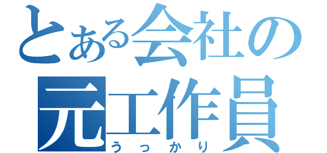 とある会社の元工作員（うっかり）