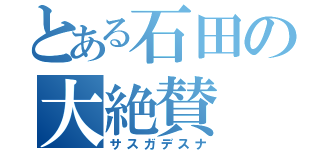 とある石田の大絶賛（サスガデスナ）