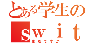 とある学生のｓｗｉｔｃｈ（まだですか）