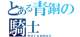 とある青銅の騎士（ｈｏｒｓｅｍａｎ）