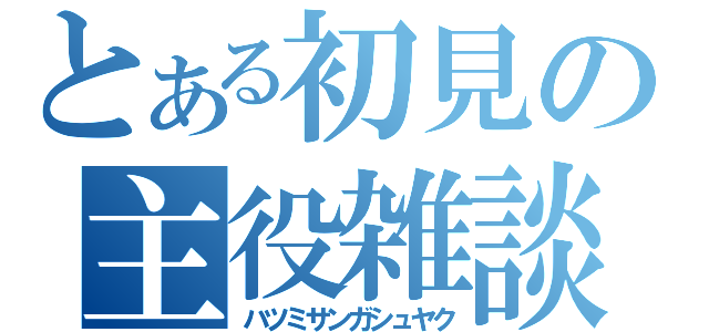 とある初見の主役雑談（ハツミサンガシュヤク）