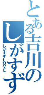 とある吉川のしがすず好き（しがすずＬＯＶＥ）