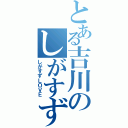 とある吉川のしがすず好き（しがすずＬＯＶＥ）