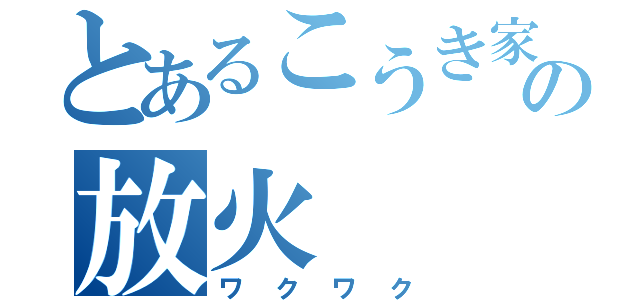 とあるこうき家の放火（ワクワク）