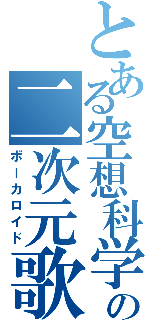 とある空想科学の二次元歌姫（ボーカロイド）