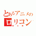 とあるアニメのロリコン野郎（東大輝）