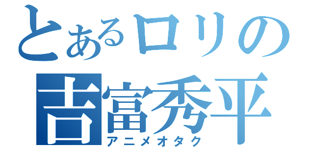 とあるロリの吉富秀平（アニメオタク）