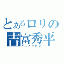 とあるロリの吉富秀平（アニメオタク）