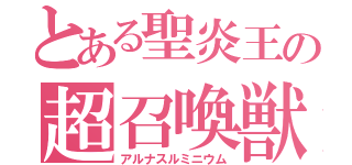 とある聖炎王の超召喚獣（アルナスルミニウム）