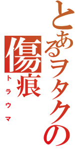 とあるヲタクの傷痕（トラウマ）