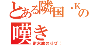 とある隣国・Ｋの嘆き（断末魔の叫び！）