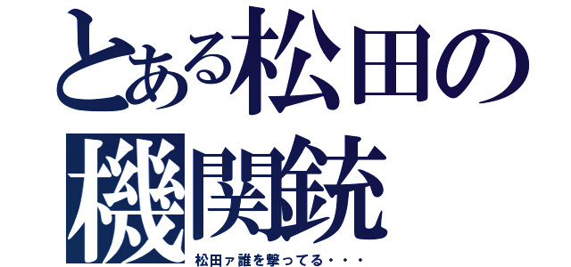 とある松田の機関銃（松田ァ誰を撃ってる・・・）