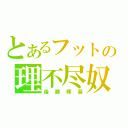 とあるフットの理不尽奴（後藤輝基）