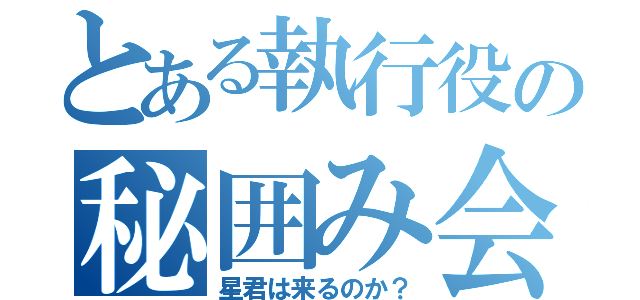 とある執行役の秘囲み会（星君は来るのか？）