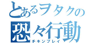 とあるヲタクの恐々行動（チキンプレイ）