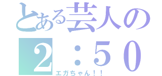 とある芸人の２：５０（エガちゃん！！）