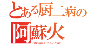 とある厨二病の阿蘇火（バニッシュメント・ディス・ワールド）