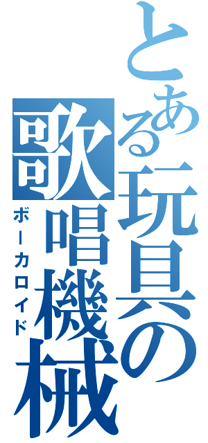 とある玩具の歌唱機械（ボーカロイド）