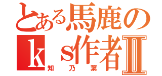 とある馬鹿のｋｓ作者Ⅱ（知乃葉）