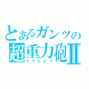 とあるガンツの超重力砲Ⅱ（グラビレイ）