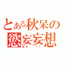 とある秋呆の慾妄妄想（ばか~~！！）