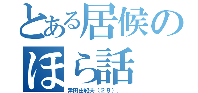 とある居候のほら話（津田由紀夫（２８）． ）