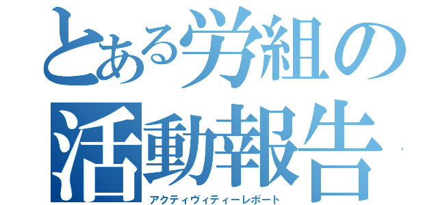 とある労組の活動報告（アクティヴィティーレポート）