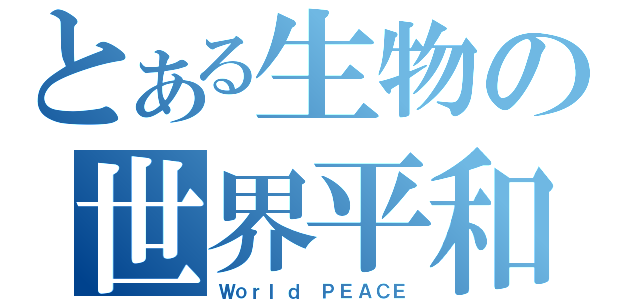 とある生物の世界平和（Ｗｏｒｌｄ ＰＥＡＣＥ）