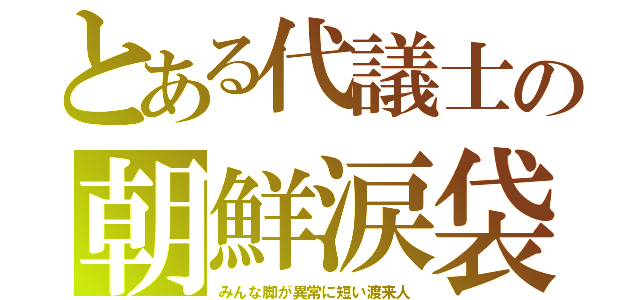とある代議士の朝鮮涙袋（みんな脚が異常に短い渡来人）