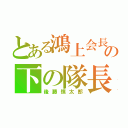 とある鴻上会長の下の隊長（後藤慎太郎）