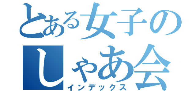 とある女子のしゃあ会（インデックス）