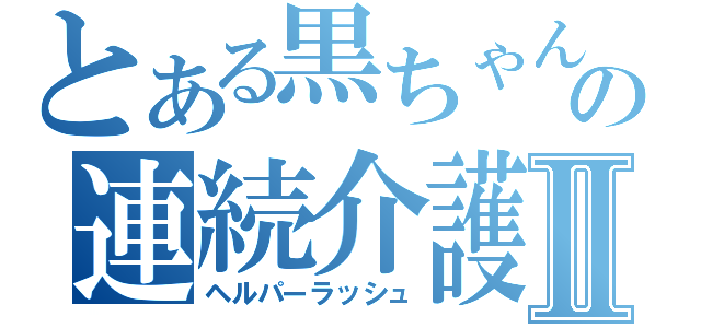 とある黒ちゃんの連続介護Ⅱ（ヘルパーラッシュ）