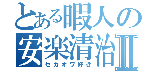 とある暇人の安楽清治Ⅱ（セカオワ好き）