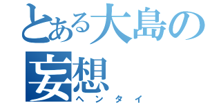 とある大島の妄想（ヘンタイ）