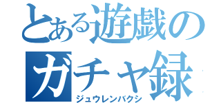 とある遊戯のガチャ録（ジュウレンバクシ）