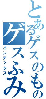 とあるゲスのもとのゲスふみ（インデックス）