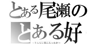 とある尾瀬のとある好き（～そんなに気に入ったか～）