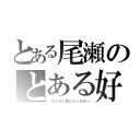 とある尾瀬のとある好き（～そんなに気に入ったか～）