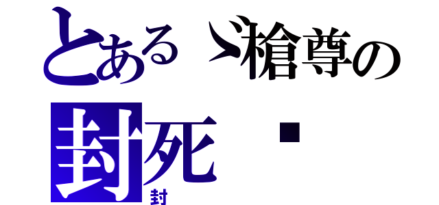 とあるゞ槍尊の封死〥（封）