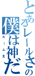 とあるレールさんの僕は神だ（ルーム主）