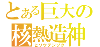 とある巨大の核熱造神（ヒソウテンソク）