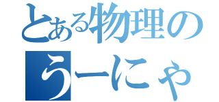 とある物理のうーにゃー（）