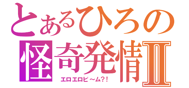 とあるひろの怪奇発情Ⅱ（　エロエロビ～ム？！）