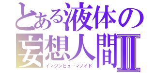 とある液体の妄想人間Ⅱ（イマジンヒューマノイド）