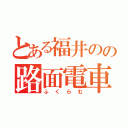 とある福井のの路面電車（ふくらむ）