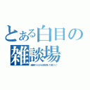 とある白目の雑談場（楽勝そうだから白目剥いて逝こう♪）